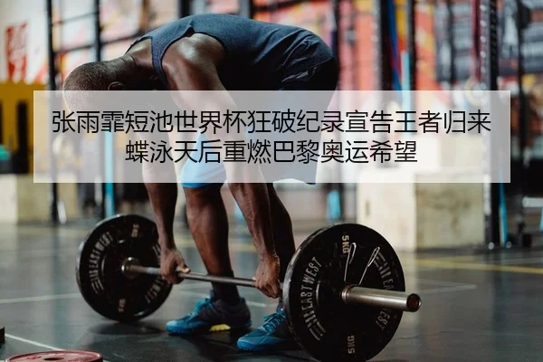 张雨霏短池世界杯狂破纪录宣告王者归来 蝶泳天后重燃巴黎奥运希望